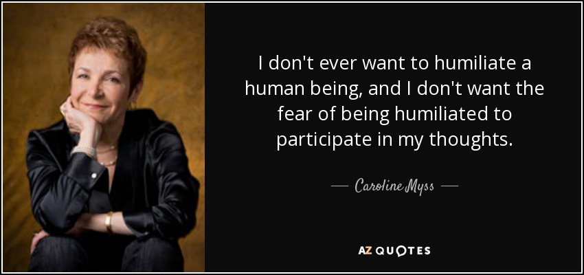 I don't ever want to humiliate a human being, and I don't want the fear of being humiliated to participate in my thoughts. - Caroline Myss
