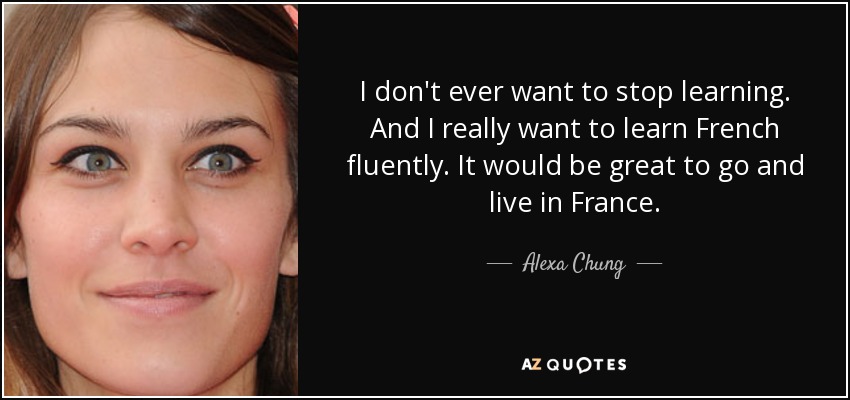 I don't ever want to stop learning. And I really want to learn French fluently. It would be great to go and live in France. - Alexa Chung