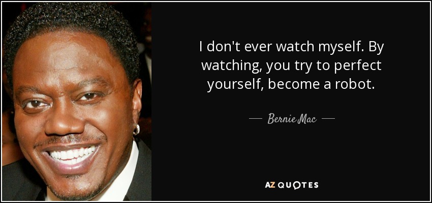 I don't ever watch myself. By watching, you try to perfect yourself, become a robot. - Bernie Mac