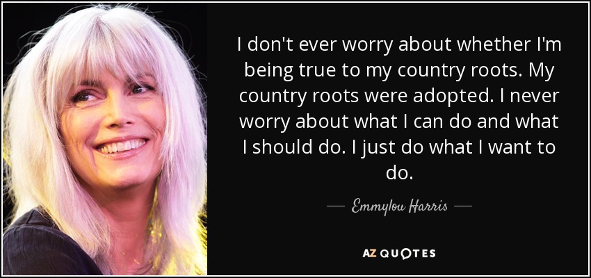 I don't ever worry about whether I'm being true to my country roots. My country roots were adopted. I never worry about what I can do and what I should do. I just do what I want to do. - Emmylou Harris