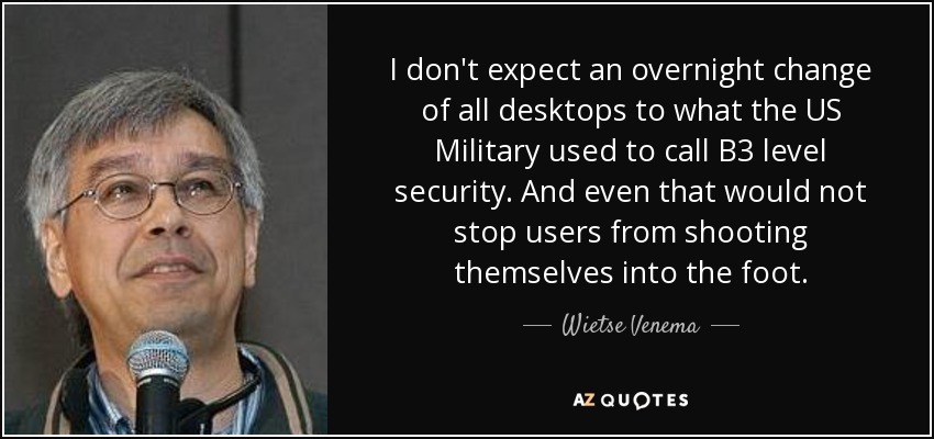 I don't expect an overnight change of all desktops to what the US Military used to call B3 level security. And even that would not stop users from shooting themselves into the foot. - Wietse Venema