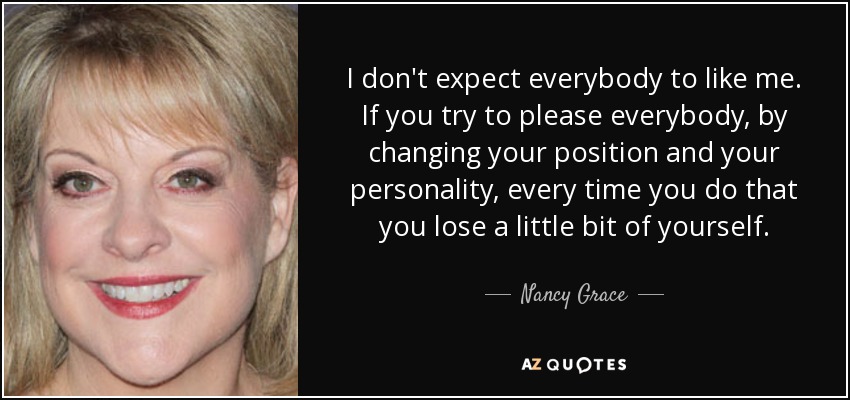 I don't expect everybody to like me. If you try to please everybody, by changing your position and your personality, every time you do that you lose a little bit of yourself. - Nancy Grace