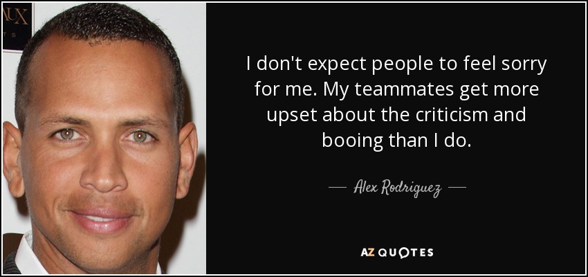 I don't expect people to feel sorry for me. My teammates get more upset about the criticism and booing than I do. - Alex Rodriguez