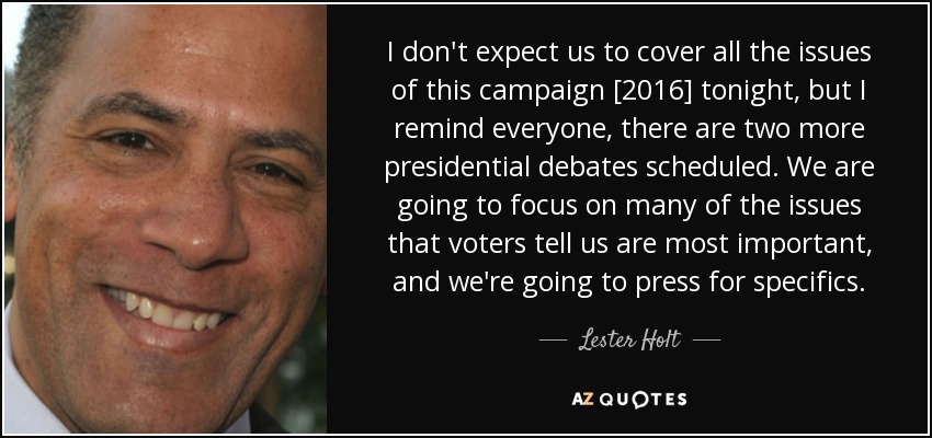 I don't expect us to cover all the issues of this campaign [2016] tonight, but I remind everyone, there are two more presidential debates scheduled. We are going to focus on many of the issues that voters tell us are most important, and we're going to press for specifics. - Lester Holt