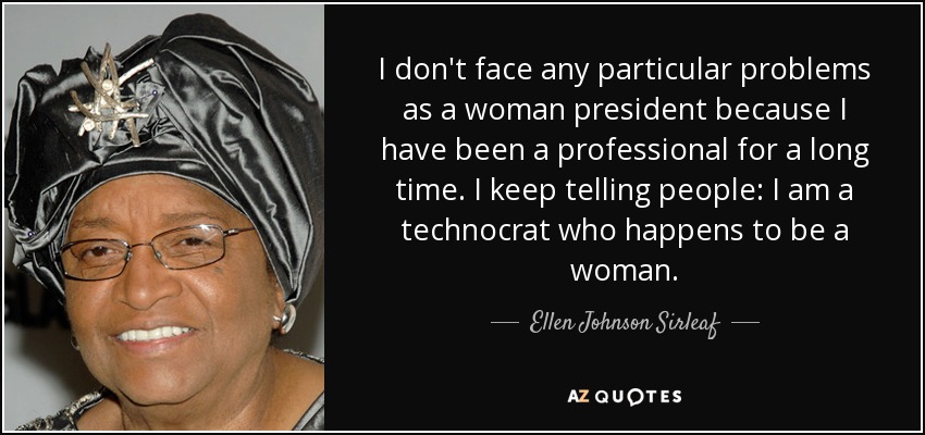 I don't face any particular problems as a woman president because I have been a professional for a long time. I keep telling people: I am a technocrat who happens to be a woman. - Ellen Johnson Sirleaf