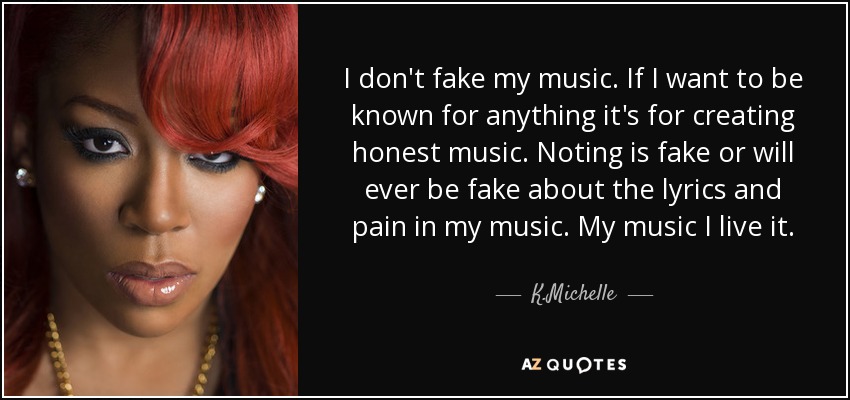 I don't fake my music. If I want to be known for anything it's for creating honest music. Noting is fake or will ever be fake about the lyrics and pain in my music. My music I live it. - K.Michelle