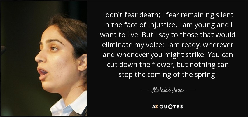 I don't fear death; I fear remaining silent in the face of injustice. I am young and I want to live. But I say to those that would eliminate my voice: I am ready, wherever and whenever you might strike. You can cut down the flower, but nothing can stop the coming of the spring. - Malalai Joya