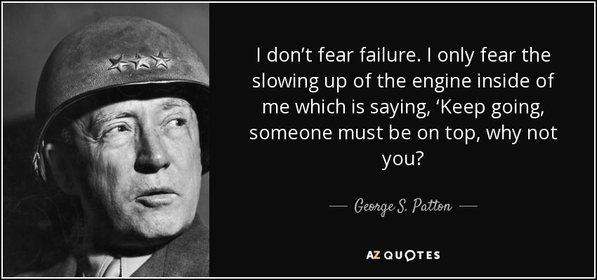 I don’t fear failure. I only fear the slowing up of the engine inside of me which is saying, ‘Keep going, someone must be on top, why not you? - George S. Patton