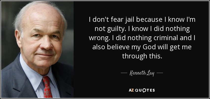 I don't fear jail because I know I'm not guilty. I know I did nothing wrong. I did nothing criminal and I also believe my God will get me through this. - Kenneth Lay