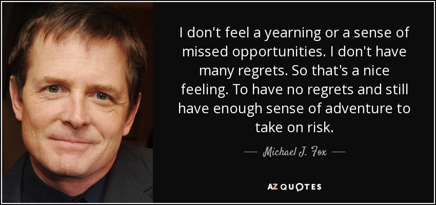 I don't feel a yearning or a sense of missed opportunities. I don't have many regrets. So that's a nice feeling. To have no regrets and still have enough sense of adventure to take on risk. - Michael J. Fox