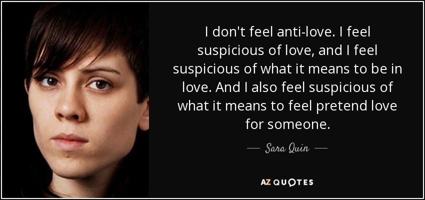 I don't feel anti-love. I feel suspicious of love, and I feel suspicious of what it means to be in love. And I also feel suspicious of what it means to feel pretend love for someone. - Sara Quin