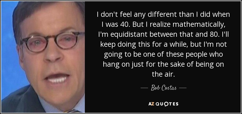 I don't feel any different than I did when I was 40. But I realize mathematically, I'm equidistant between that and 80. I'll keep doing this for a while, but I'm not going to be one of these people who hang on just for the sake of being on the air. - Bob Costas