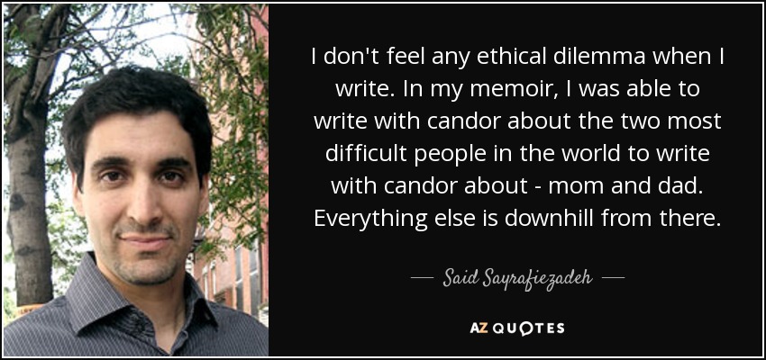 I don't feel any ethical dilemma when I write. In my memoir, I was able to write with candor about the two most difficult people in the world to write with candor about - mom and dad. Everything else is downhill from there. - Said Sayrafiezadeh