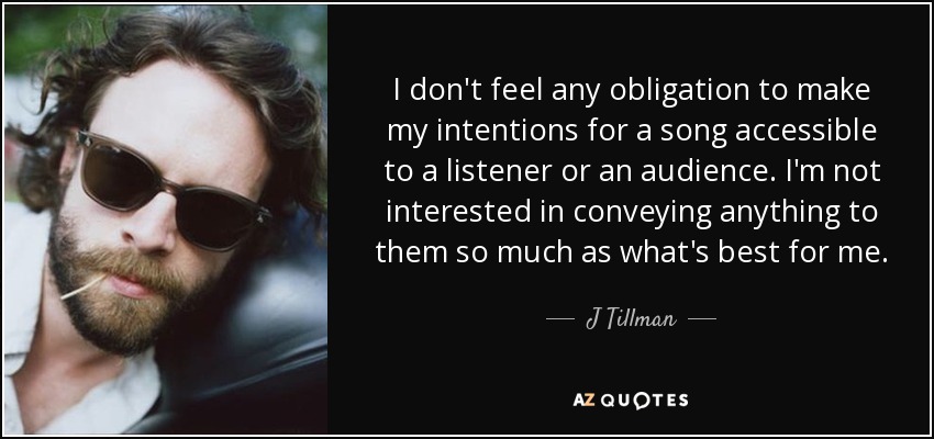 I don't feel any obligation to make my intentions for a song accessible to a listener or an audience. I'm not interested in conveying anything to them so much as what's best for me. - J Tillman