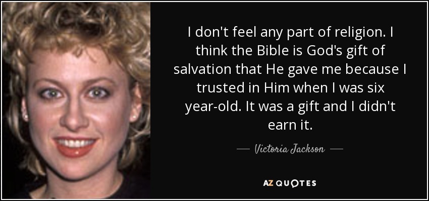 I don't feel any part of religion. I think the Bible is God's gift of salvation that He gave me because I trusted in Him when I was six year-old. It was a gift and I didn't earn it. - Victoria Jackson