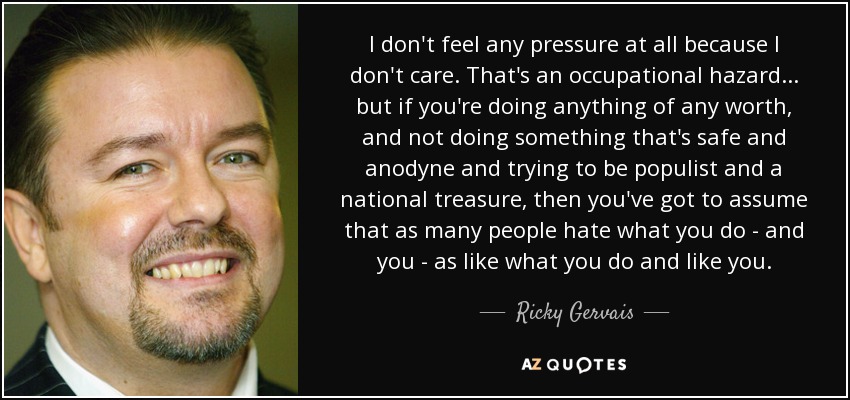 I don't feel any pressure at all because I don't care. That's an occupational hazard... but if you're doing anything of any worth, and not doing something that's safe and anodyne and trying to be populist and a national treasure, then you've got to assume that as many people hate what you do - and you - as like what you do and like you. - Ricky Gervais