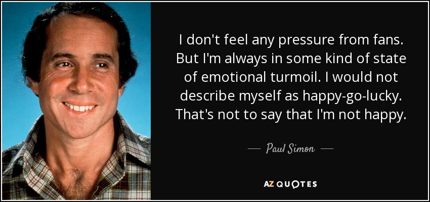 I don't feel any pressure from fans. But I'm always in some kind of state of emotional turmoil. I would not describe myself as happy-go-lucky. That's not to say that I'm not happy. - Paul Simon