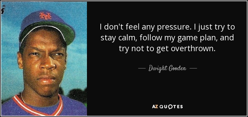 I don't feel any pressure. I just try to stay calm, follow my game plan, and try not to get overthrown. - Dwight Gooden