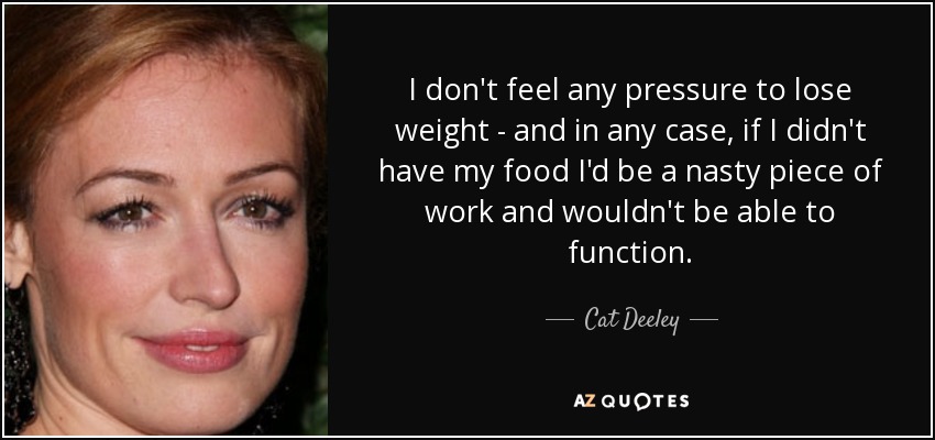I don't feel any pressure to lose weight - and in any case, if I didn't have my food I'd be a nasty piece of work and wouldn't be able to function. - Cat Deeley