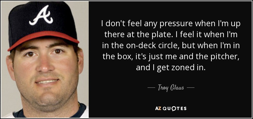 I don't feel any pressure when I'm up there at the plate. I feel it when I'm in the on-deck circle, but when I'm in the box, it's just me and the pitcher, and I get zoned in. - Troy Glaus