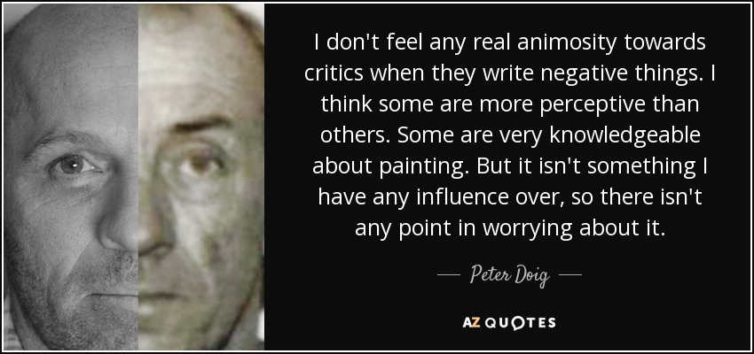 I don't feel any real animosity towards critics when they write negative things. I think some are more perceptive than others. Some are very knowledgeable about painting. But it isn't something I have any influence over, so there isn't any point in worrying about it. - Peter Doig