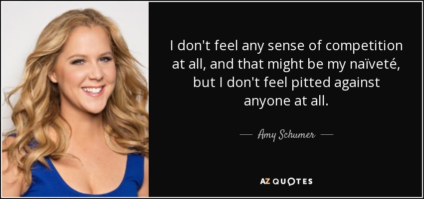 I don't feel any sense of competition at all, and that might be my naïveté, but I don't feel pitted against anyone at all. - Amy Schumer
