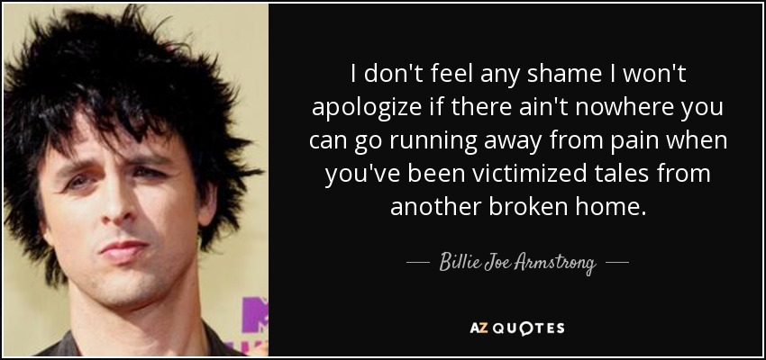 I don't feel any shame I won't apologize if there ain't nowhere you can go running away from pain when you've been victimized tales from another broken home. - Billie Joe Armstrong
