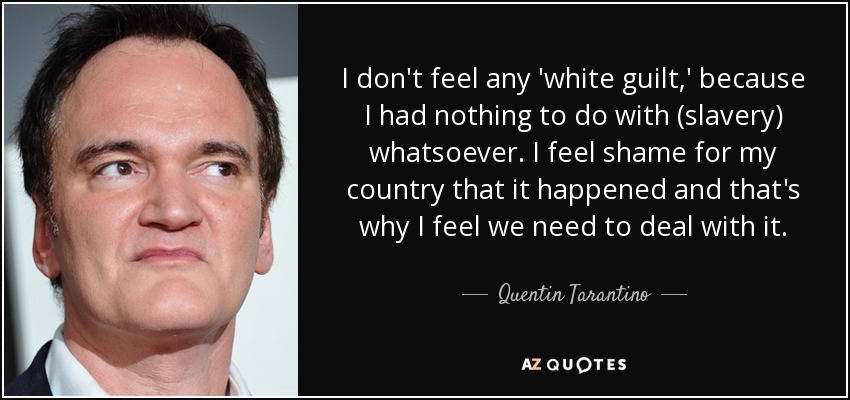 I don't feel any 'white guilt,' because I had nothing to do with (slavery) whatsoever. I feel shame for my country that it happened and that's why I feel we need to deal with it. - Quentin Tarantino