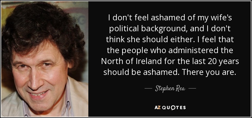 I don't feel ashamed of my wife's political background, and I don't think she should either. I feel that the people who administered the North of Ireland for the last 20 years should be ashamed. There you are. - Stephen Rea