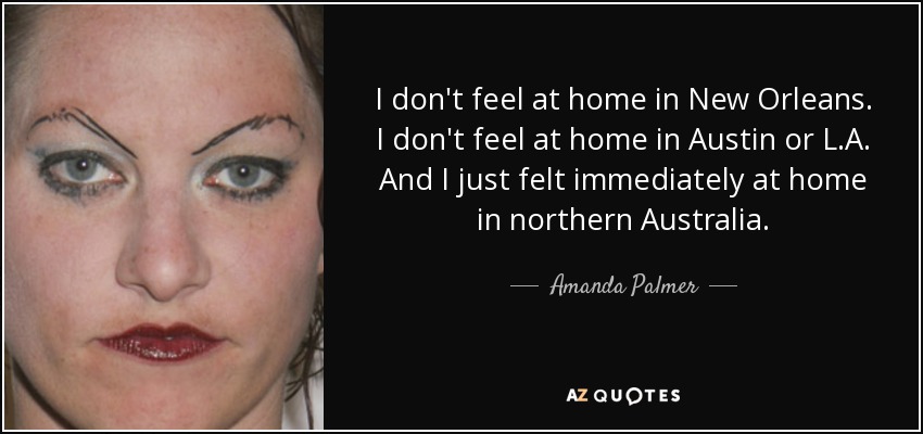 I don't feel at home in New Orleans. I don't feel at home in Austin or L.A. And I just felt immediately at home in northern Australia. - Amanda Palmer