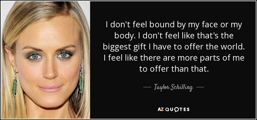 I don't feel bound by my face or my body. I don't feel like that's the biggest gift I have to offer the world. I feel like there are more parts of me to offer than that. - Taylor Schilling