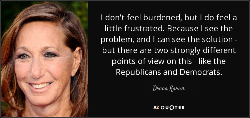 I don't feel burdened, but I do feel a little frustrated. Because I see the problem, and I can see the solution - but there are two strongly different points of view on this - like the Republicans and Democrats. - Donna Karan