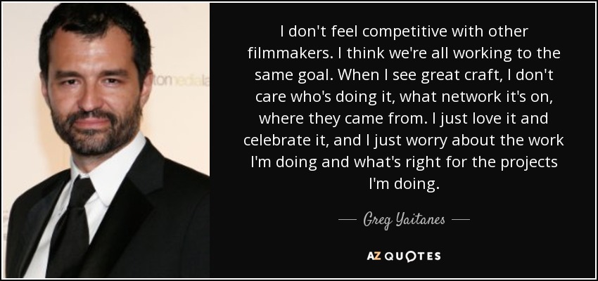 I don't feel competitive with other filmmakers. I think we're all working to the same goal. When I see great craft, I don't care who's doing it, what network it's on, where they came from. I just love it and celebrate it, and I just worry about the work I'm doing and what's right for the projects I'm doing. - Greg Yaitanes