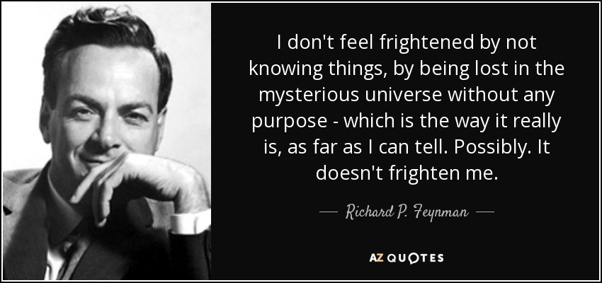 I don't feel frightened by not knowing things, by being lost in the mysterious universe without any purpose - which is the way it really is, as far as I can tell. Possibly. It doesn't frighten me. - Richard P. Feynman