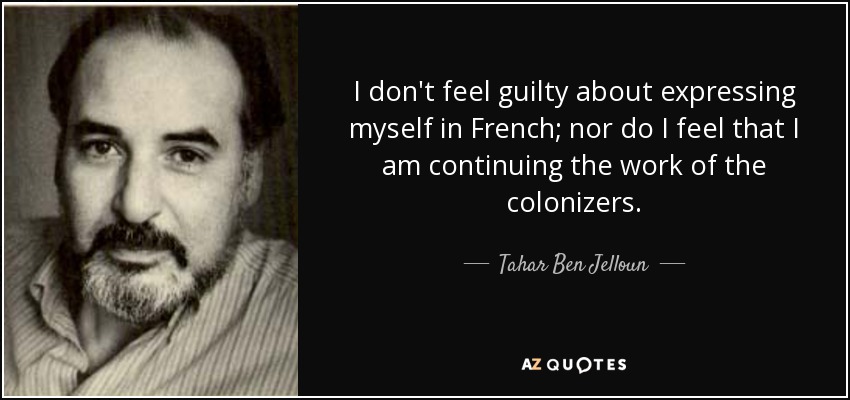 I don't feel guilty about expressing myself in French; nor do I feel that I am continuing the work of the colonizers. - Tahar Ben Jelloun