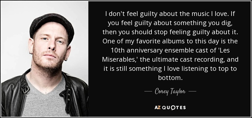 I don't feel guilty about the music I love. If you feel guilty about something you dig, then you should stop feeling guilty about it. One of my favorite albums to this day is the 10th anniversary ensemble cast of 'Les Miserables,' the ultimate cast recording, and it is still something I love listening to top to bottom. - Corey Taylor