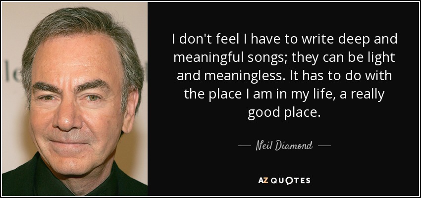 I don't feel I have to write deep and meaningful songs; they can be light and meaningless. It has to do with the place I am in my life, a really good place. - Neil Diamond