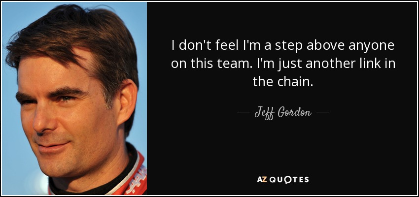 I don't feel I'm a step above anyone on this team. I'm just another link in the chain. - Jeff Gordon