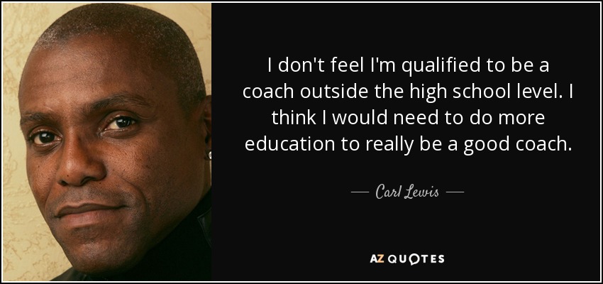I don't feel I'm qualified to be a coach outside the high school level. I think I would need to do more education to really be a good coach. - Carl Lewis