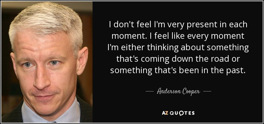 I don't feel I'm very present in each moment. I feel like every moment I'm either thinking about something that's coming down the road or something that's been in the past. - Anderson Cooper