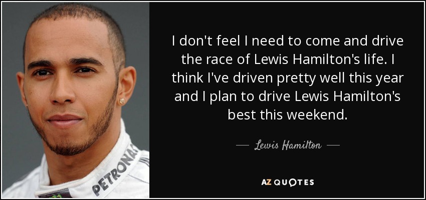 I don't feel I need to come and drive the race of Lewis Hamilton's life. I think I've driven pretty well this year and I plan to drive Lewis Hamilton's best this weekend. - Lewis Hamilton