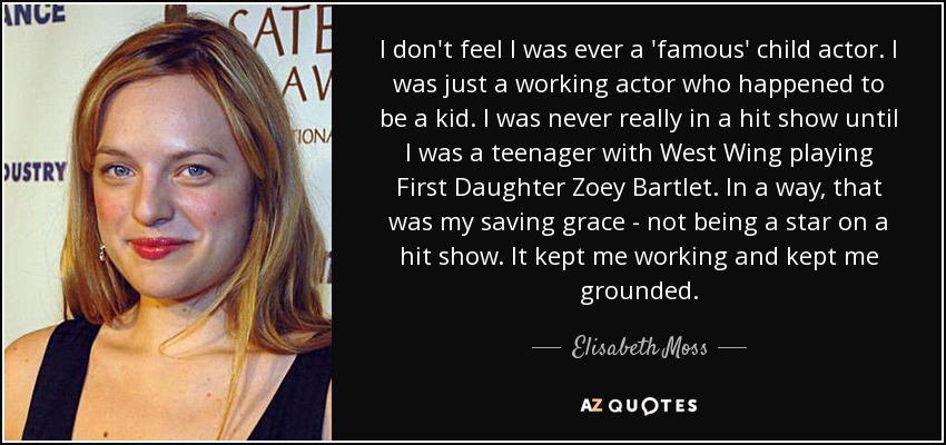 I don't feel I was ever a 'famous' child actor. I was just a working actor who happened to be a kid. I was never really in a hit show until I was a teenager with West Wing playing First Daughter Zoey Bartlet. In a way, that was my saving grace - not being a star on a hit show. It kept me working and kept me grounded. - Elisabeth Moss
