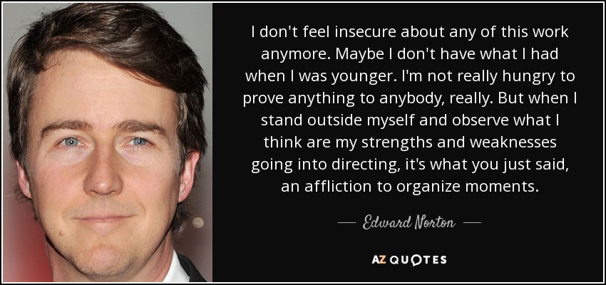 I don't feel insecure about any of this work anymore. Maybe I don't have what I had when I was younger. I'm not really hungry to prove anything to anybody, really. But when I stand outside myself and observe what I think are my strengths and weaknesses going into directing, it's what you just said, an affliction to organize moments. - Edward Norton