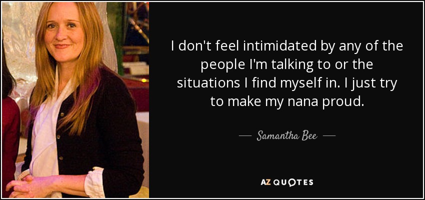 I don't feel intimidated by any of the people I'm talking to or the situations I find myself in. I just try to make my nana proud. - Samantha Bee