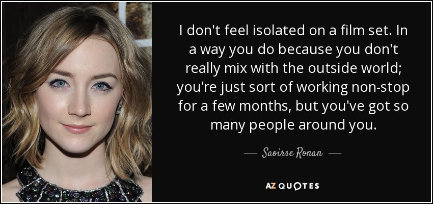 I don't feel isolated on a film set. In a way you do because you don't really mix with the outside world; you're just sort of working non-stop for a few months, but you've got so many people around you. - Saoirse Ronan