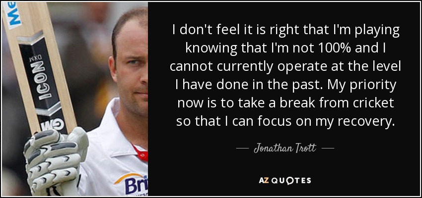 I don't feel it is right that I'm playing knowing that I'm not 100% and I cannot currently operate at the level I have done in the past. My priority now is to take a break from cricket so that I can focus on my recovery. - Jonathan Trott