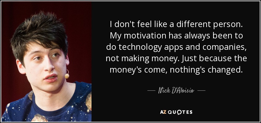I don't feel like a different person. My motivation has always been to do technology apps and companies, not making money. Just because the money's come, nothing's changed. - Nick D'Aloisio