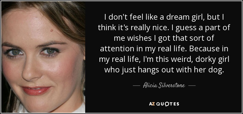 I don't feel like a dream girl, but I think it's really nice. I guess a part of me wishes I got that sort of attention in my real life. Because in my real life, I'm this weird, dorky girl who just hangs out with her dog. - Alicia Silverstone