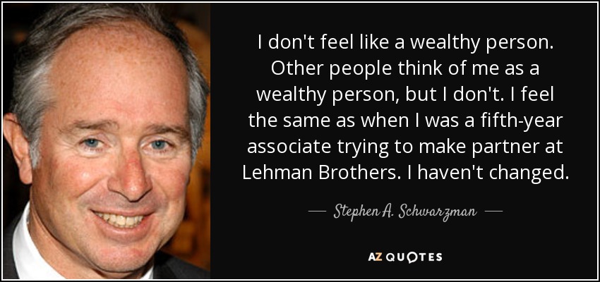 I don't feel like a wealthy person. Other people think of me as a wealthy person, but I don't. I feel the same as when I was a fifth-year associate trying to make partner at Lehman Brothers. I haven't changed. - Stephen A. Schwarzman