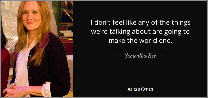I don't feel like any of the things we're talking about are going to make the world end. - Samantha Bee